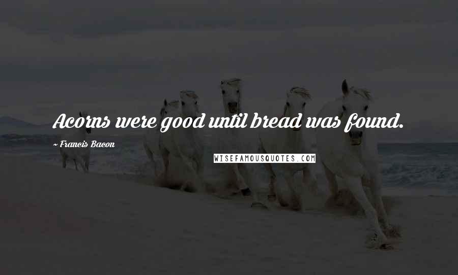 Francis Bacon Quotes: Acorns were good until bread was found.