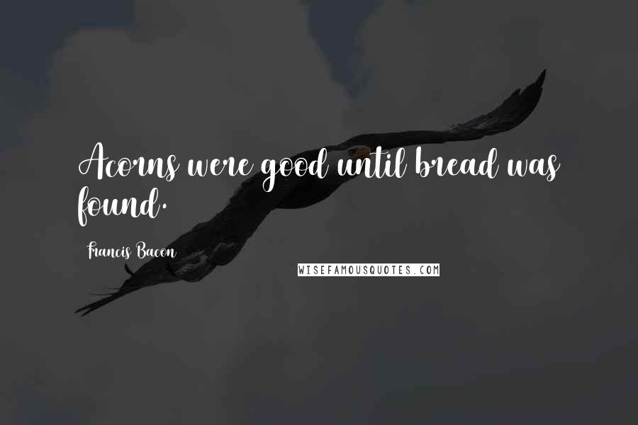 Francis Bacon Quotes: Acorns were good until bread was found.
