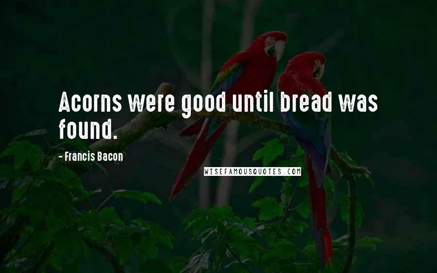 Francis Bacon Quotes: Acorns were good until bread was found.