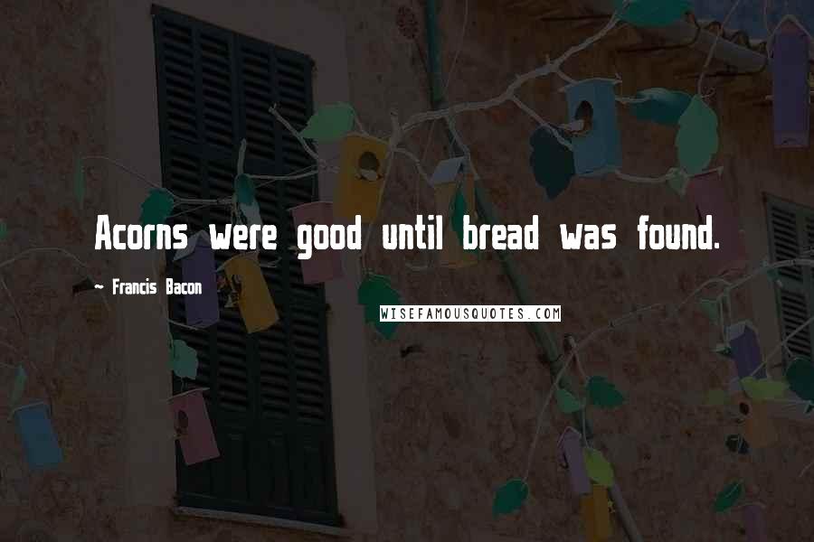 Francis Bacon Quotes: Acorns were good until bread was found.