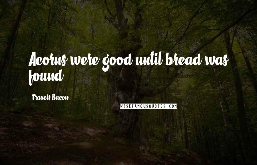Francis Bacon Quotes: Acorns were good until bread was found.