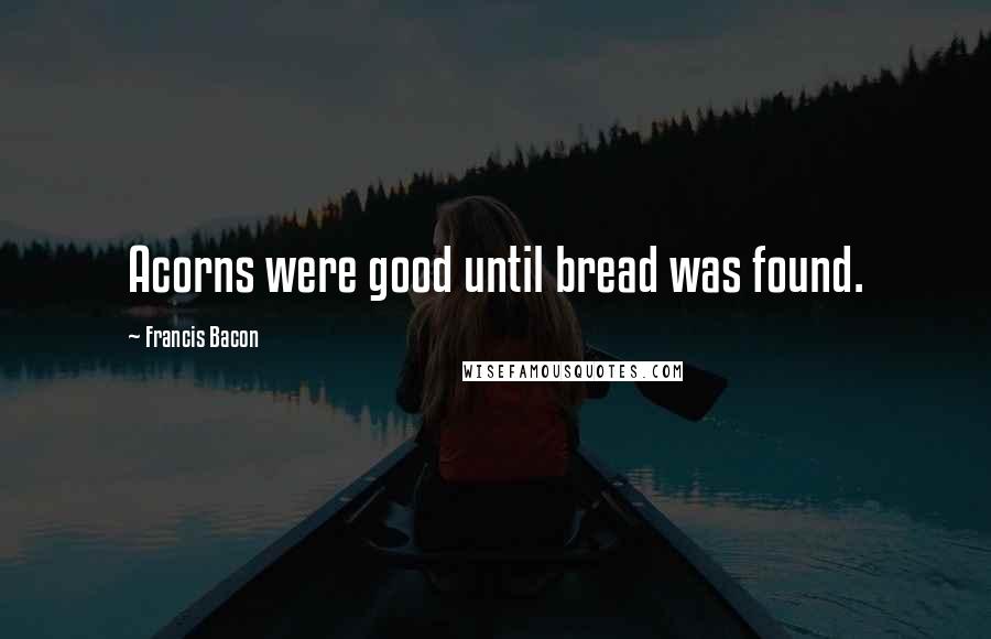 Francis Bacon Quotes: Acorns were good until bread was found.