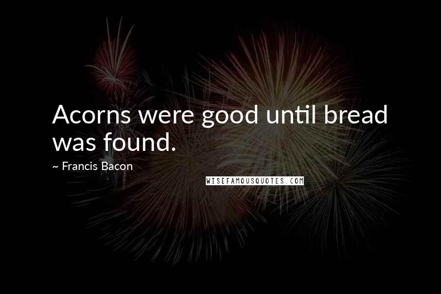 Francis Bacon Quotes: Acorns were good until bread was found.