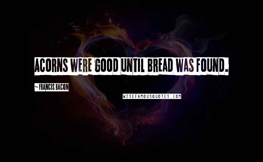 Francis Bacon Quotes: Acorns were good until bread was found.