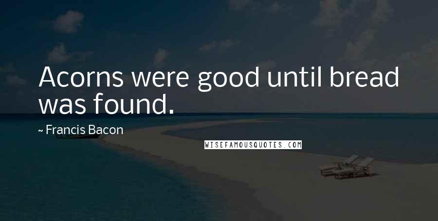 Francis Bacon Quotes: Acorns were good until bread was found.