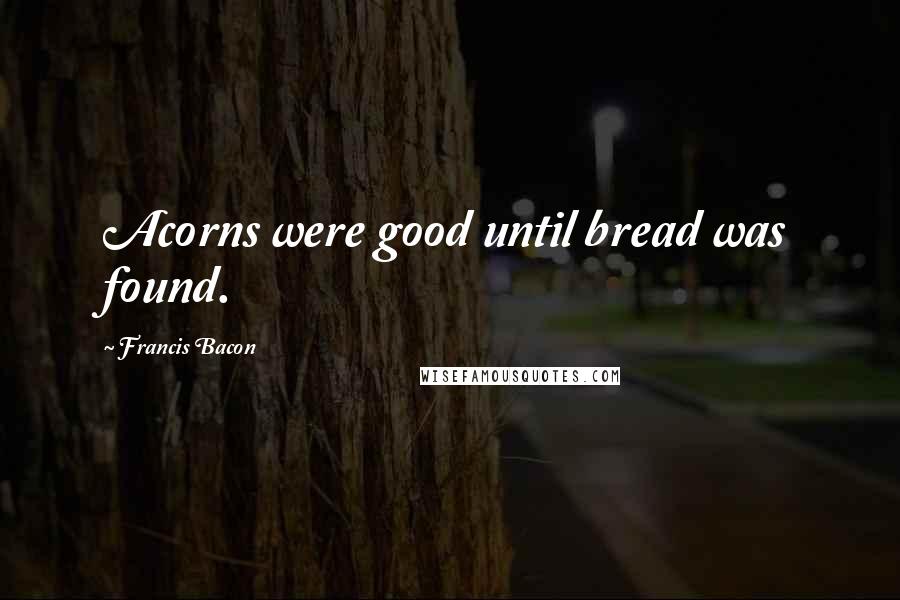 Francis Bacon Quotes: Acorns were good until bread was found.