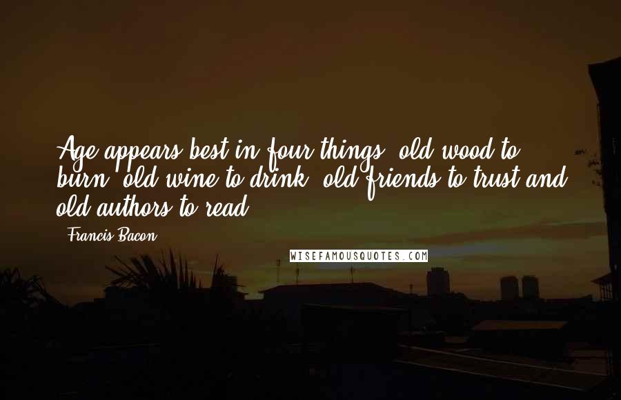 Francis Bacon Quotes: Age appears best in four things: old wood to burn, old wine to drink, old friends to trust and old authors to read.
