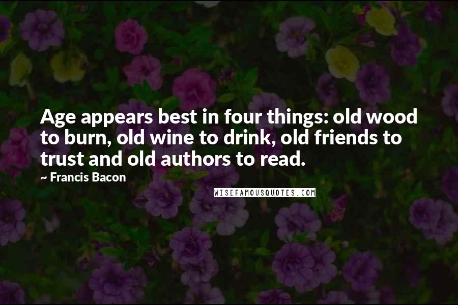 Francis Bacon Quotes: Age appears best in four things: old wood to burn, old wine to drink, old friends to trust and old authors to read.