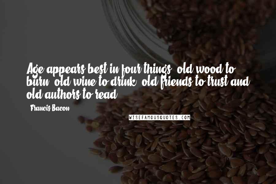 Francis Bacon Quotes: Age appears best in four things: old wood to burn, old wine to drink, old friends to trust and old authors to read.