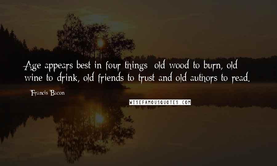 Francis Bacon Quotes: Age appears best in four things: old wood to burn, old wine to drink, old friends to trust and old authors to read.