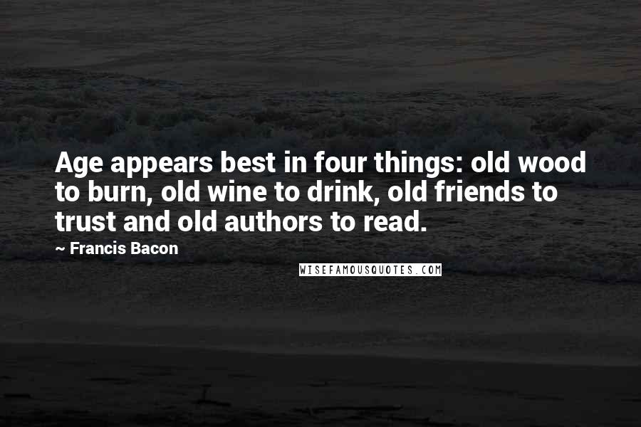 Francis Bacon Quotes: Age appears best in four things: old wood to burn, old wine to drink, old friends to trust and old authors to read.