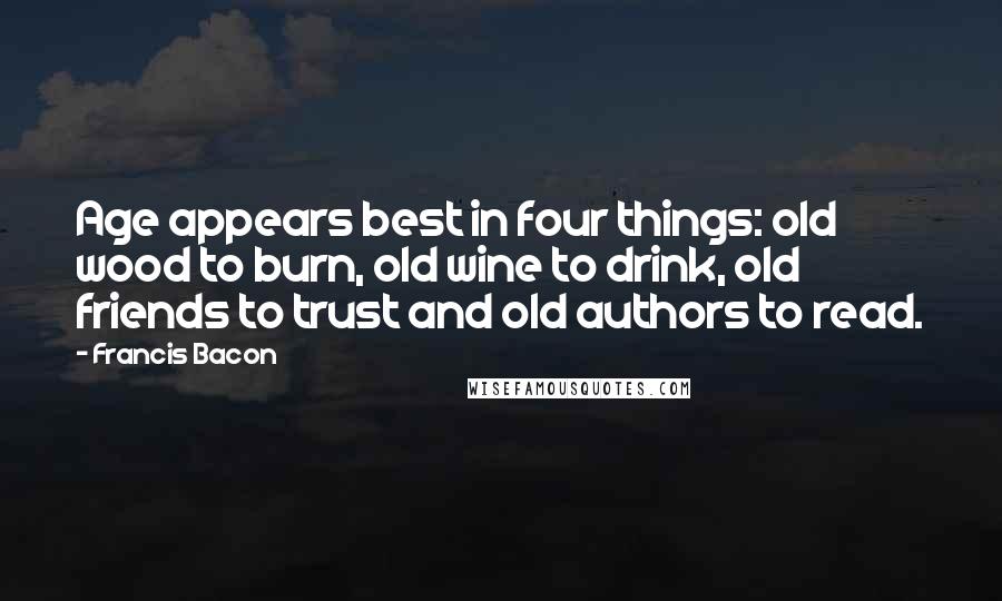 Francis Bacon Quotes: Age appears best in four things: old wood to burn, old wine to drink, old friends to trust and old authors to read.