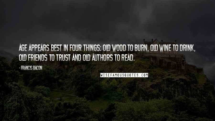 Francis Bacon Quotes: Age appears best in four things: old wood to burn, old wine to drink, old friends to trust and old authors to read.