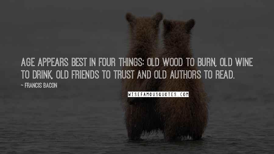 Francis Bacon Quotes: Age appears best in four things: old wood to burn, old wine to drink, old friends to trust and old authors to read.