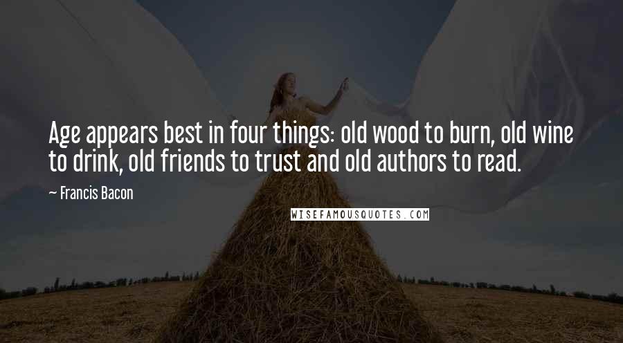 Francis Bacon Quotes: Age appears best in four things: old wood to burn, old wine to drink, old friends to trust and old authors to read.