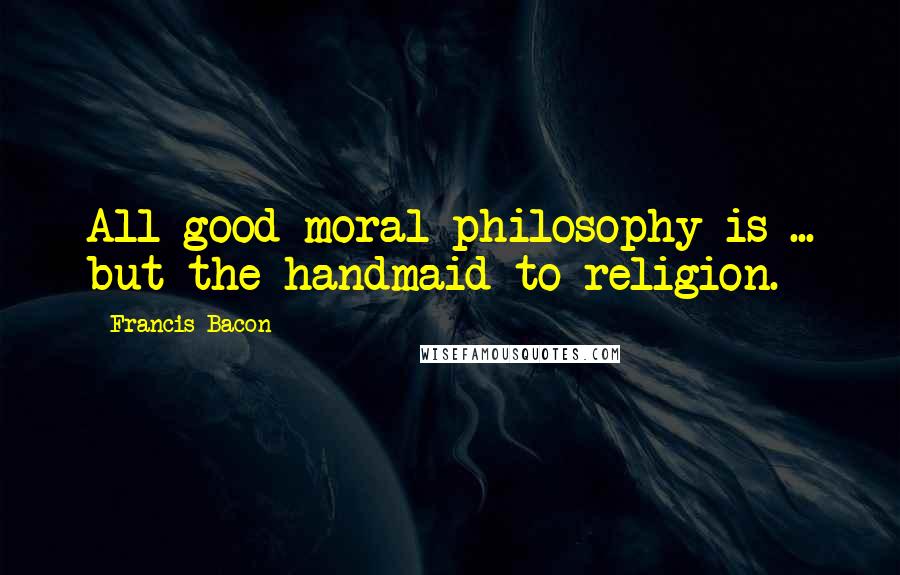 Francis Bacon Quotes: All good moral philosophy is ... but the handmaid to religion.