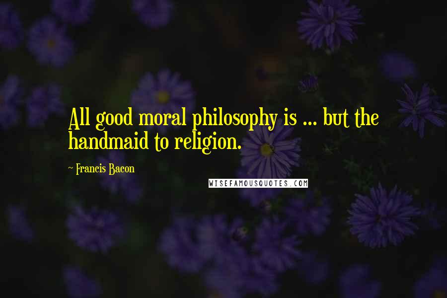 Francis Bacon Quotes: All good moral philosophy is ... but the handmaid to religion.