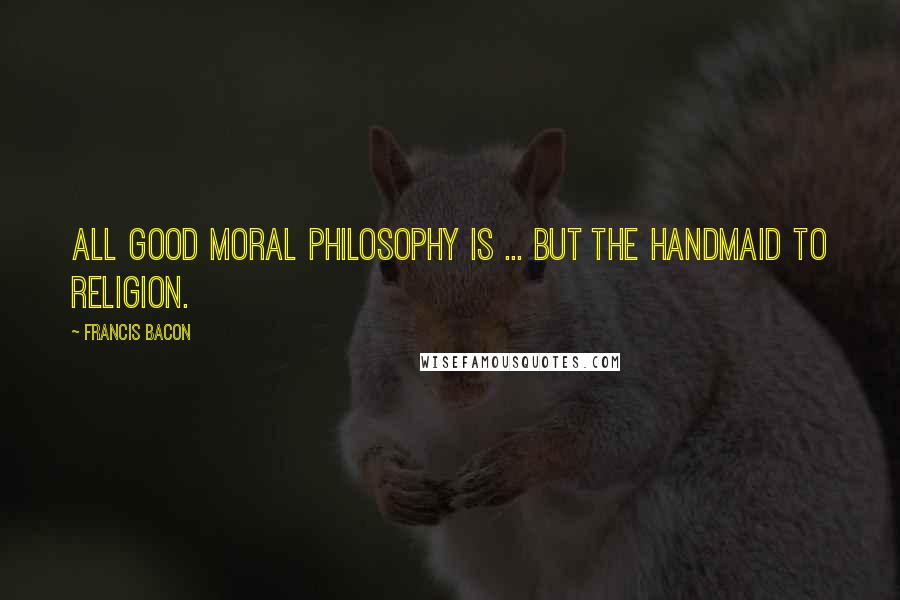 Francis Bacon Quotes: All good moral philosophy is ... but the handmaid to religion.