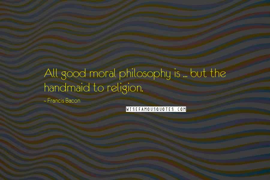 Francis Bacon Quotes: All good moral philosophy is ... but the handmaid to religion.