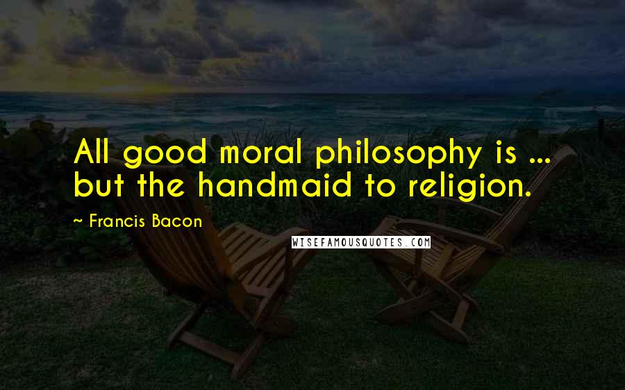 Francis Bacon Quotes: All good moral philosophy is ... but the handmaid to religion.