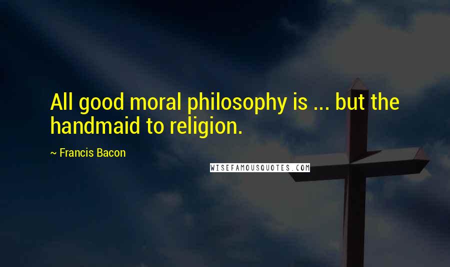 Francis Bacon Quotes: All good moral philosophy is ... but the handmaid to religion.