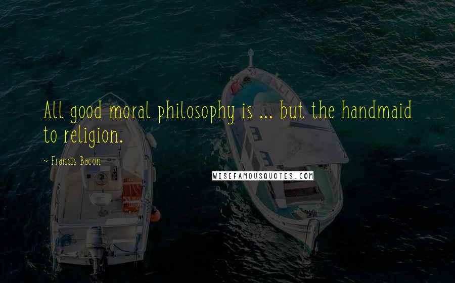 Francis Bacon Quotes: All good moral philosophy is ... but the handmaid to religion.