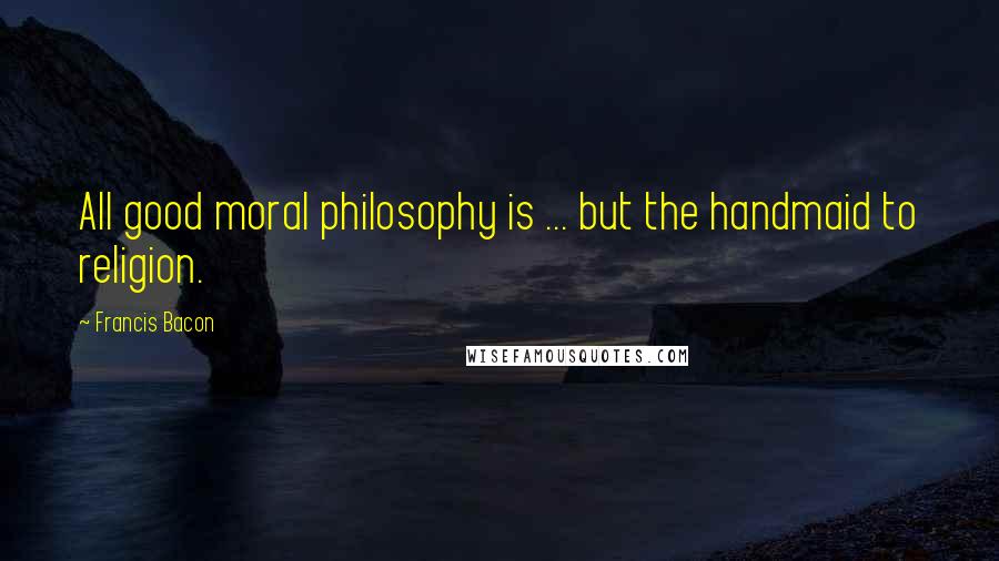 Francis Bacon Quotes: All good moral philosophy is ... but the handmaid to religion.