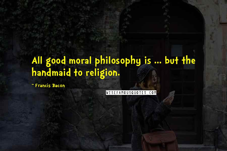 Francis Bacon Quotes: All good moral philosophy is ... but the handmaid to religion.