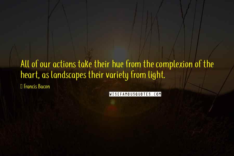 Francis Bacon Quotes: All of our actions take their hue from the complexion of the heart, as landscapes their variety from light.