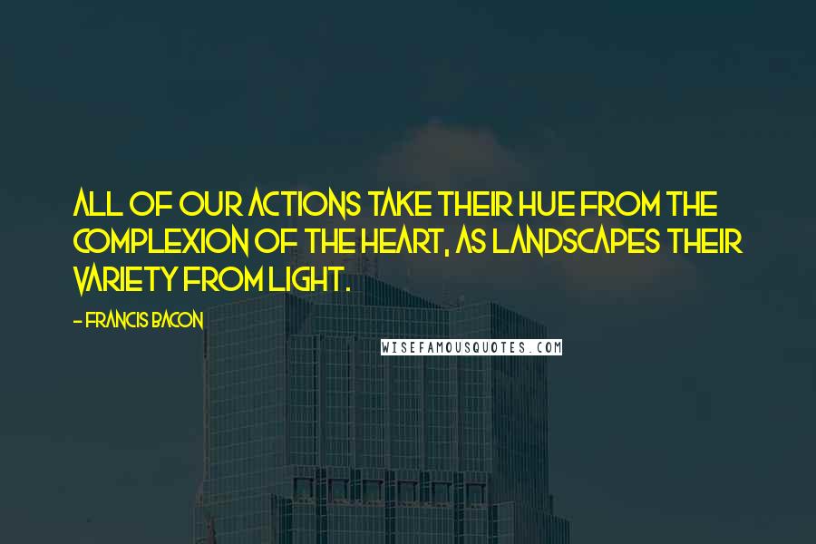 Francis Bacon Quotes: All of our actions take their hue from the complexion of the heart, as landscapes their variety from light.