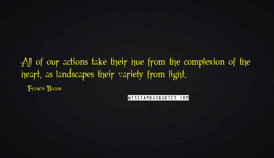 Francis Bacon Quotes: All of our actions take their hue from the complexion of the heart, as landscapes their variety from light.