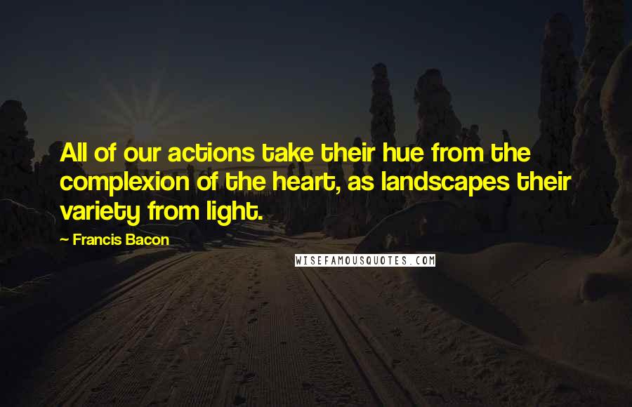 Francis Bacon Quotes: All of our actions take their hue from the complexion of the heart, as landscapes their variety from light.