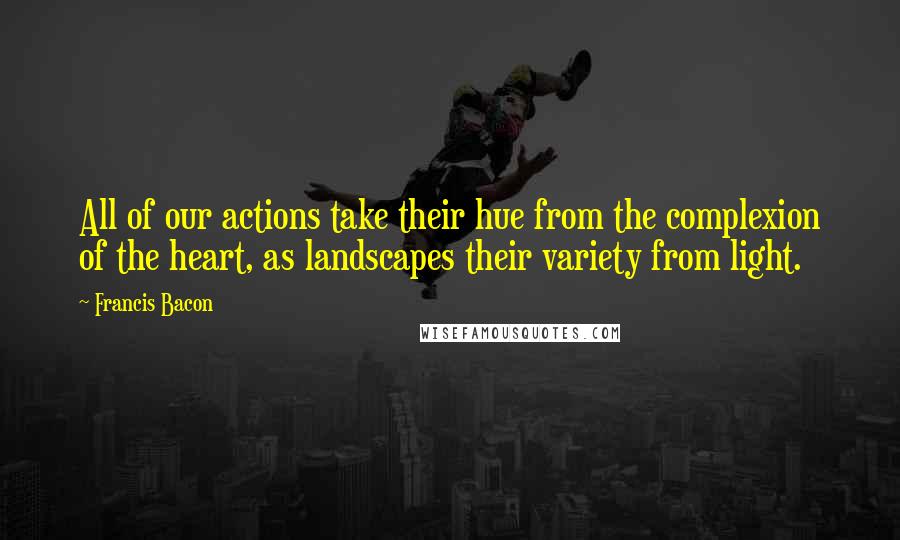 Francis Bacon Quotes: All of our actions take their hue from the complexion of the heart, as landscapes their variety from light.