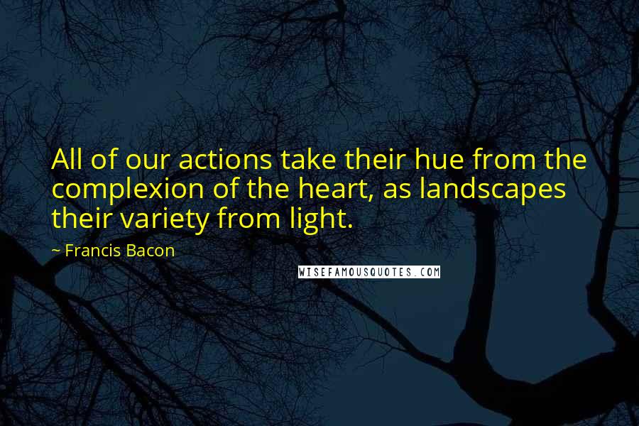 Francis Bacon Quotes: All of our actions take their hue from the complexion of the heart, as landscapes their variety from light.