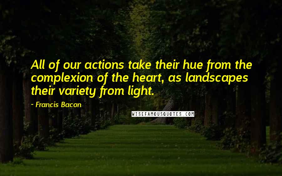 Francis Bacon Quotes: All of our actions take their hue from the complexion of the heart, as landscapes their variety from light.