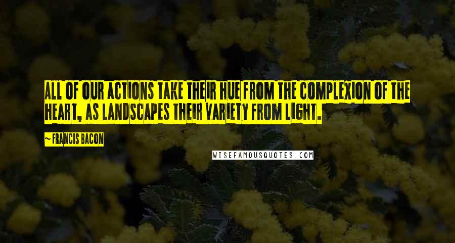 Francis Bacon Quotes: All of our actions take their hue from the complexion of the heart, as landscapes their variety from light.