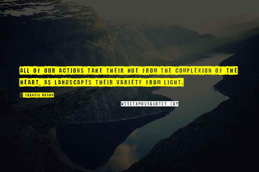 Francis Bacon Quotes: All of our actions take their hue from the complexion of the heart, as landscapes their variety from light.