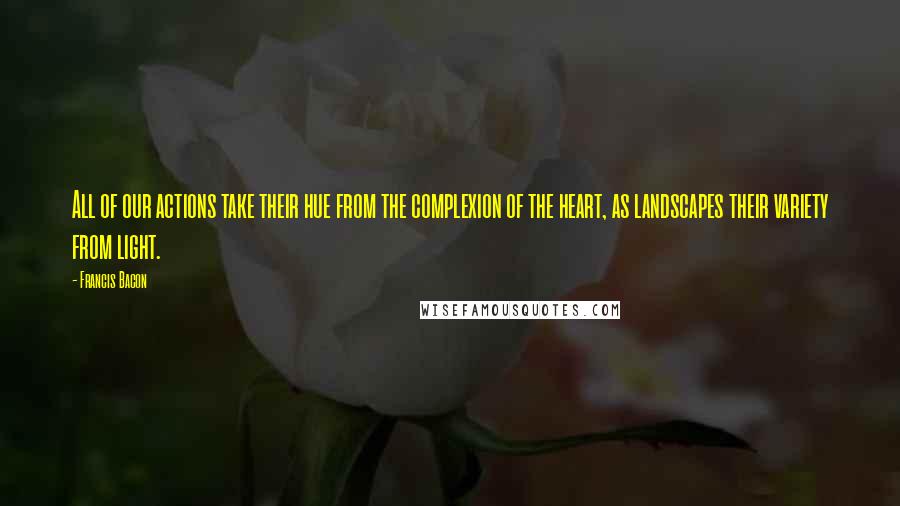 Francis Bacon Quotes: All of our actions take their hue from the complexion of the heart, as landscapes their variety from light.