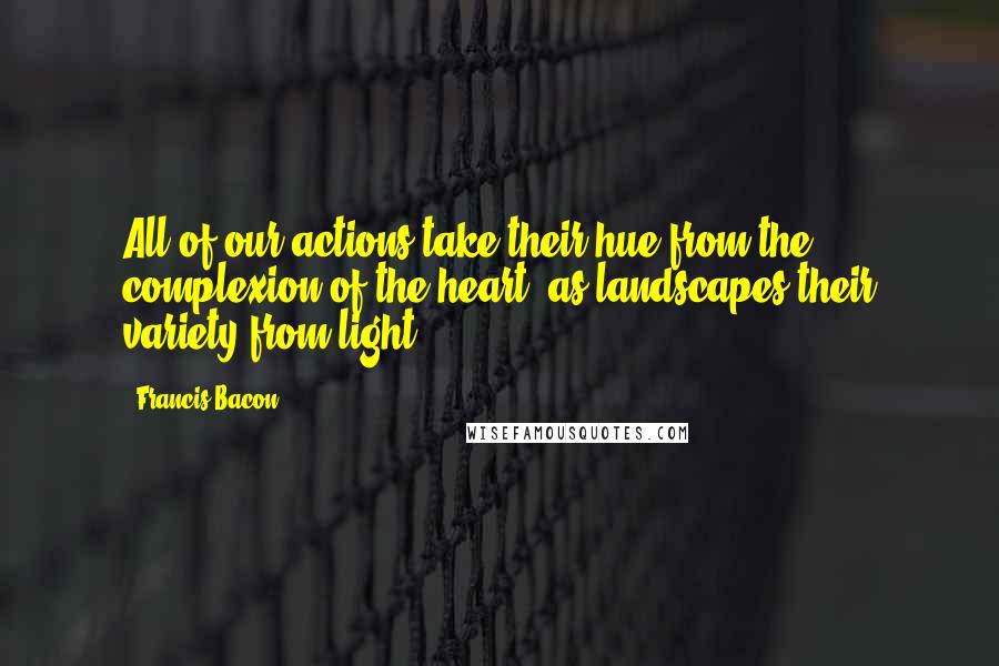 Francis Bacon Quotes: All of our actions take their hue from the complexion of the heart, as landscapes their variety from light.