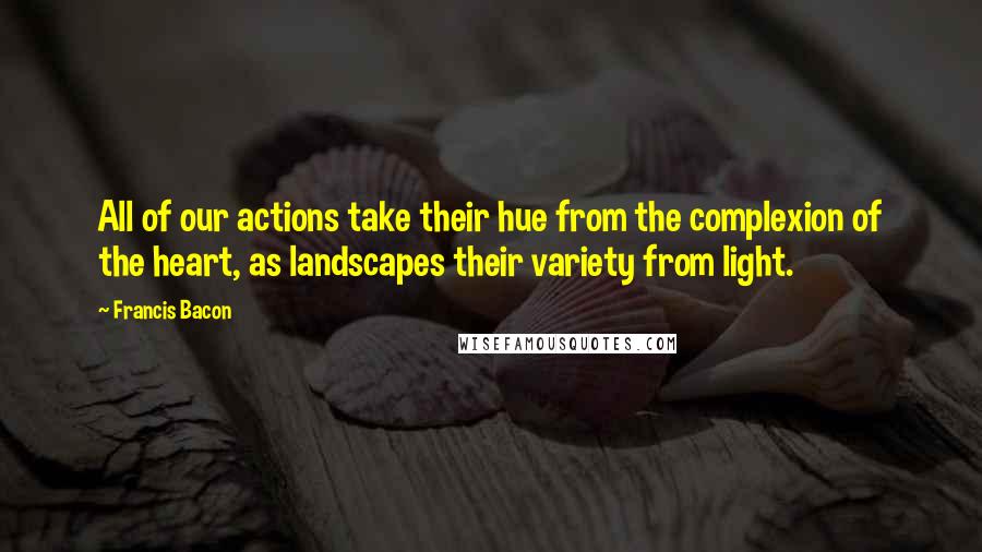 Francis Bacon Quotes: All of our actions take their hue from the complexion of the heart, as landscapes their variety from light.