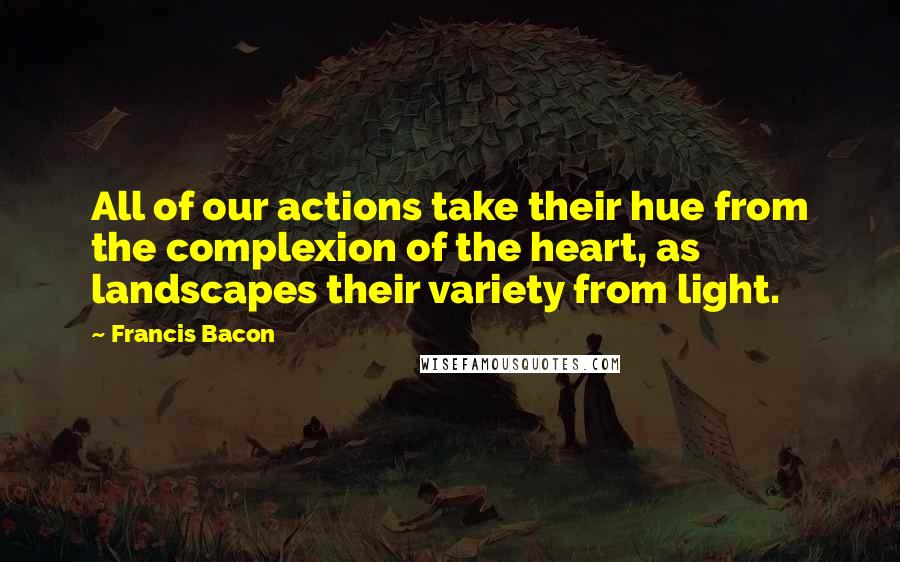 Francis Bacon Quotes: All of our actions take their hue from the complexion of the heart, as landscapes their variety from light.