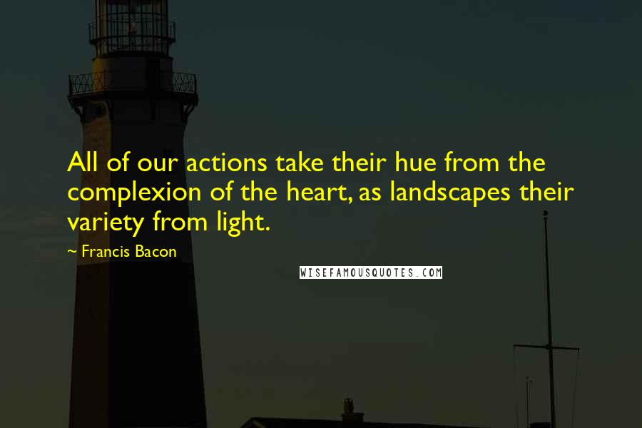 Francis Bacon Quotes: All of our actions take their hue from the complexion of the heart, as landscapes their variety from light.