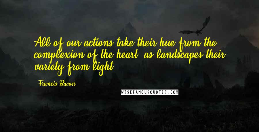 Francis Bacon Quotes: All of our actions take their hue from the complexion of the heart, as landscapes their variety from light.