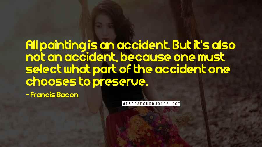 Francis Bacon Quotes: All painting is an accident. But it's also not an accident, because one must select what part of the accident one chooses to preserve.