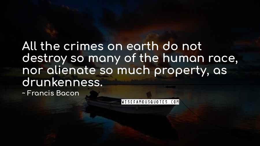 Francis Bacon Quotes: All the crimes on earth do not destroy so many of the human race, nor alienate so much property, as drunkenness.