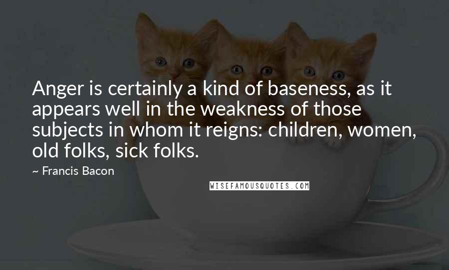 Francis Bacon Quotes: Anger is certainly a kind of baseness, as it appears well in the weakness of those subjects in whom it reigns: children, women, old folks, sick folks.