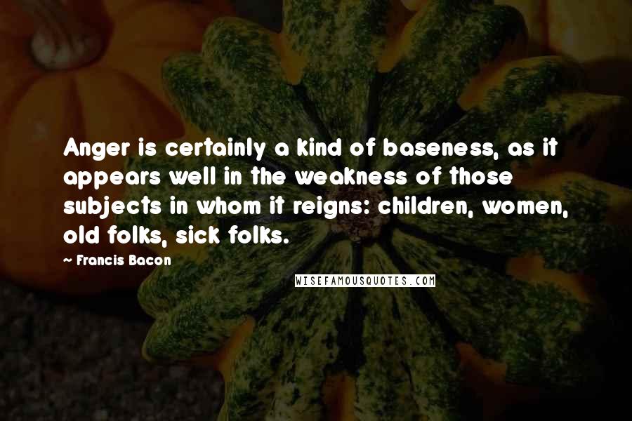 Francis Bacon Quotes: Anger is certainly a kind of baseness, as it appears well in the weakness of those subjects in whom it reigns: children, women, old folks, sick folks.