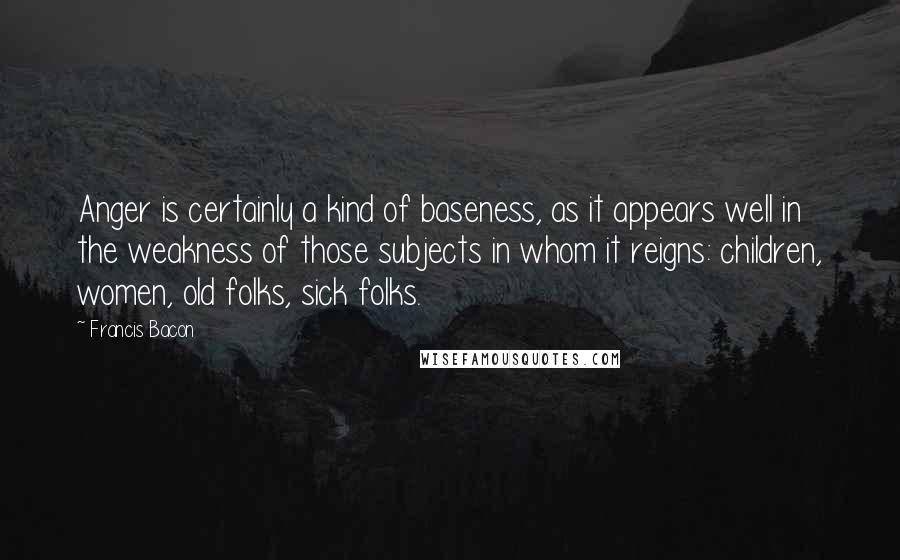 Francis Bacon Quotes: Anger is certainly a kind of baseness, as it appears well in the weakness of those subjects in whom it reigns: children, women, old folks, sick folks.