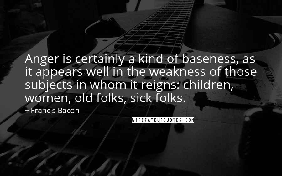 Francis Bacon Quotes: Anger is certainly a kind of baseness, as it appears well in the weakness of those subjects in whom it reigns: children, women, old folks, sick folks.