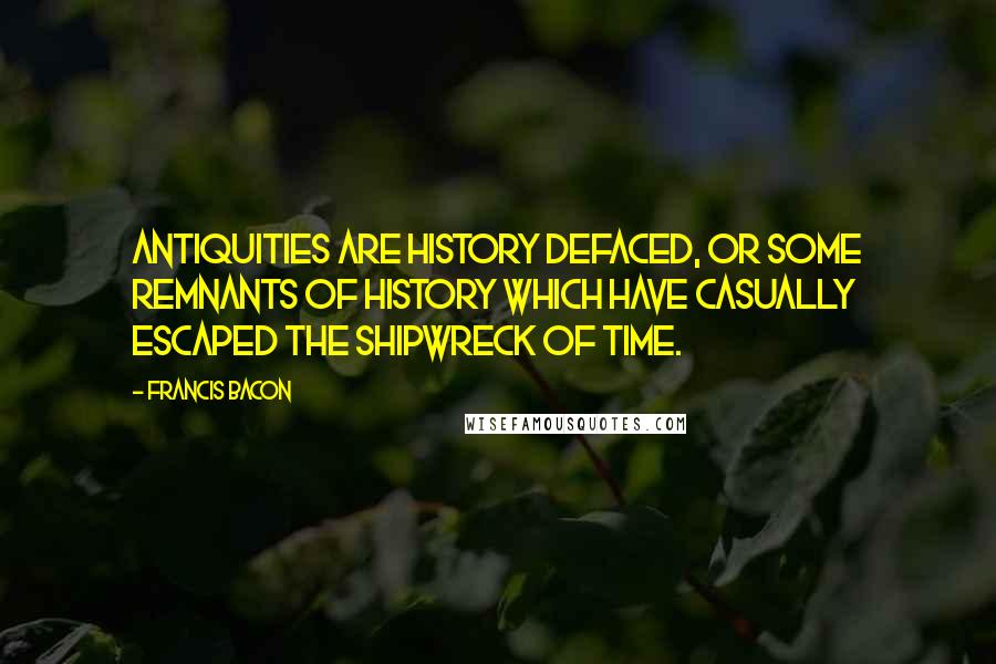 Francis Bacon Quotes: Antiquities are history defaced, or some remnants of history which have casually escaped the shipwreck of time.